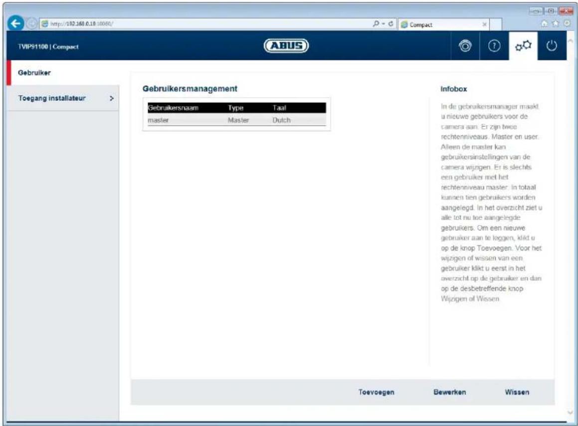 http://182.160.0.18/10060/ Compact TVIP91100 | Compact ABUS Gebruiker Toegang installateur > Gebruikersmanagement Gebruikersnaam Type Taal master Master Dutch Infobox In de gebruikersmanager maakt u nieuwe gebruikers voor de camera aan. Er zijn twee rechtenniveaus. Master en user. Alleen de master kan gebruikersinstellingen van de camera wijngen. Er is slechts een gebruiker met het rechtenniveau master. In totaal kunnen tien gebruikers worden aangelegd. In het overzicht ziet u alle tot nu toe aangelegde gebruikers. Om een nieuwe gebruiker aan to leggen, kild u op de knop Toevoegen. Voor het wijzigen of wissen van een gebruiker kildt u eerst in het overzicht op de gebruiker en dan op de desbetreffende knop Wijzigen of Wissen Toevoegen Bewerken Wissen