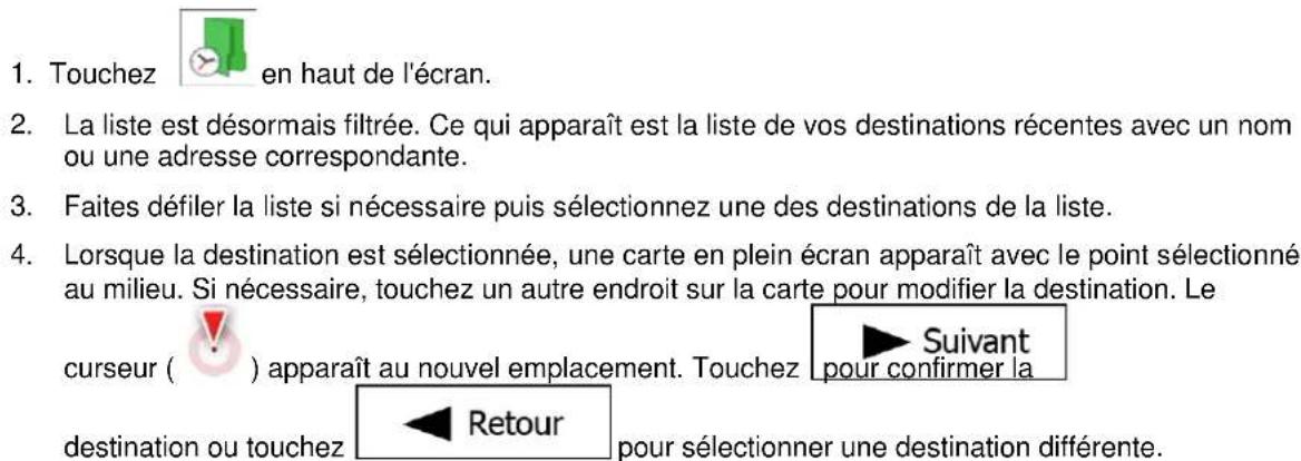 1. Touchez en haut de l'écran. 2. La liste est désormais filtrée. Ce qui apparaît est la liste de vos destinations récentes avec un nom ou une adresse correspondante. 3. Faites défiler la liste si nécessaire puis sélectionnez une des destinations de la liste. 4. Lorsque la destination est sélectionnée, une carte en plein écran apparaît avec le point sélectionné au milieu. Si nécessaire, touchez un autre endroit sur la carte pour modifier la destination. Le curseur ( ) apparaît au nouvel emplacement. Touchez Suivant pour confirmer la destination ou touchez Retour pour sélectionner une destination différente.