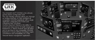 COUGAR UX SYSTEM is the ultimate gaming device configuration tool. The system frequently requires about you, through an intuitive interface to fully configure all complex COUGAR devices with a very simple application, integrating all of them and the system. Another important feature is the ability to record and record in the system for each mouse and keyboard in a "Macro Array" that will allow application to use any other hardware components or keyboard or mouse without recording it again. Convenience and complexity is a fully set featured device management application.