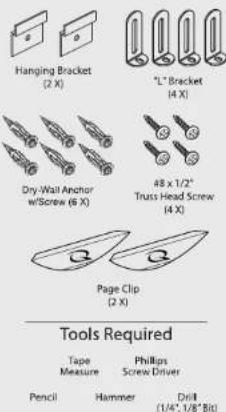 Hanging Bracket (2 X) "L" Bracket (4 X) Dry-Wall Anchor w/Screw (6 X) 48 x 1/2" Truss Head Screw (4 X) Page Clip (2 X) Tools Required Tape Measure Phillips Screw Driver Pencil Hammer Drill (1/4", 1/8" Bit)