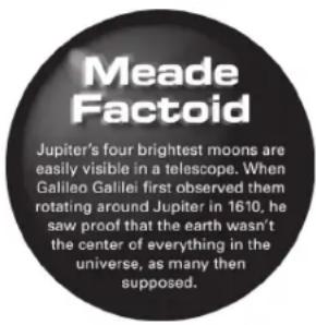 Meade Factoid Jupiter's four brightest moons are easily visible in a telescope. When Galileo Galilei first observed them rotating around Jupiter in 1610, he saw proof that the earth wasn't the center of everything in the universe, as many then supposed.