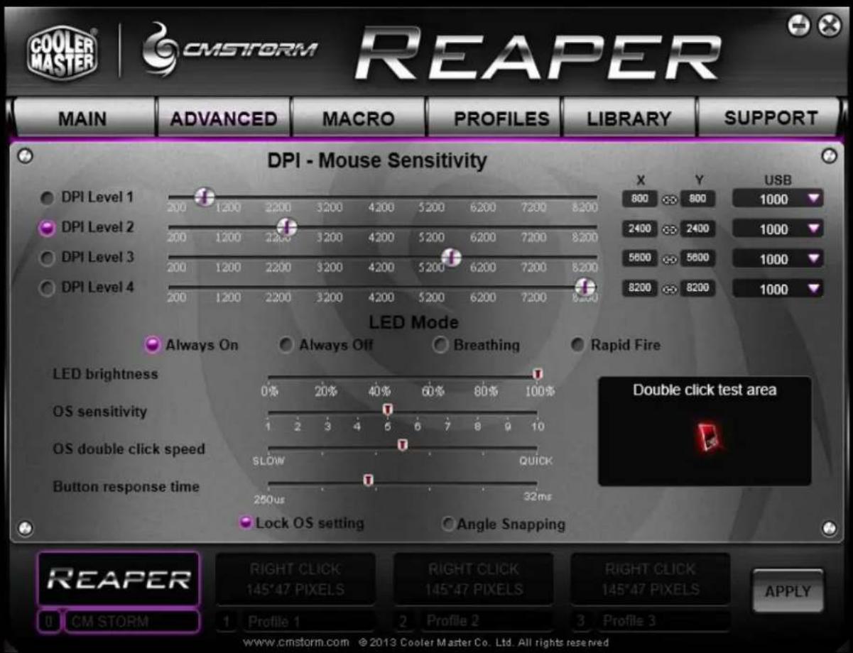 COOLER MASTER | CMSFORM REAPER MAIN ADVANCED MACRO PROFILES LIBRARY SUPPORT DPI - Mouse Sensitivity DPI Level 1 200 1200 3200 3200 4200 5200 6200 7200 8200 DPI Level 2 200 1200 3200 3200 4200 5200 6200 7200 8200 DPI Level 3 200 1200 2200 3200 4200 5200 6200 7200 8200 DPI Level 4 200 1200 2200 3200 4200 5200 6200 7200 8200 X Y USB 800 800 1000 2400 2400 1000 5600 5600 1000 8200 8200 1000 LED Mode Always On Always Off Breathing Rapid Fire LED brightness OS sensitivity OS double click speed SLOW QUICK Button response time Lock OS setting Angle Snapping Double click test area REAPER RIGHT CLICK RIGHT CLICK RIGHT CLICK 145°47 PIXELS 145°47 PIXELS 145°47 PIXELS APPLY Profile 1 Profile 2 Profile 3 www.cmstorm.com ©2013 Cooler Master Co. Ltd. All rights reserved