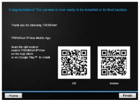 Congratulations! The camera is now ready to be installed in its final location. Thank you for choosing TRENDnet! TRENDnet IPvView Mobile App Scan the CRT code or search TRENDnet IPvView on the App Store or on Google Play™ to install iOS Android Home Finish