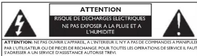 ATTENTION RISQUE DE DECHARGES ELECTRIQUES NE PAS EXPOSER A LA PLUIE ET A L'HUMIDITE ATTENTION: NE PAS OUVRIR L'APPAREIL, A L'INTERIEUR IL N'Y A PAS DE COMMANDES A MANIPULER PAR L'UTILISATEUR OU DE PIECES DE RECHANGE. POUR TOUTES LES OPERATIONS DE SERVICE IL FAUT S'ADRESSER A UN SERVICE D'ASSISTANCE AUTORISE TREVI.
