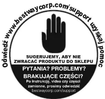 Odwiedź www.bestwaycorp.com/support uzy skaj pomoc SUGERUJEMY, ABY NIE ZWRACAĆ PRODUKTU DO SKLEPU PYTANIA? PROBLEMY? BRAKUJĄCE CZĘŚCI? Po instrukcję, video czy części zamienne, prosimy odwiedzić bestwaycorp.com/support