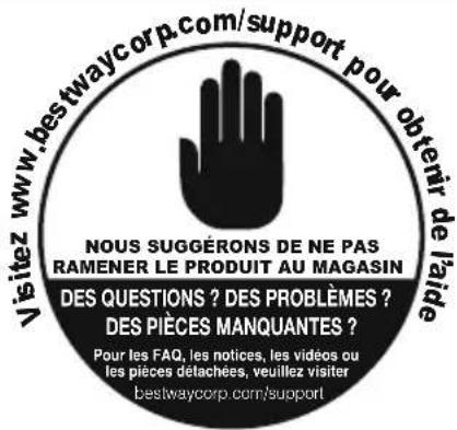 Visitez www.bestwaycorp.com/support pour obtenir de l'aide NOUS SUGGÉRONS DE NE PAS RAMENER LE PRODUIT AU MAGASIN DES QUESTIONS ? DES PROBLÈMES ? DES PIÈCES MANQUANTES ? Pour les FAQ, les notices, les vidéos ou les pièces détachées, veuillez visiter bestwaycorp.com/support