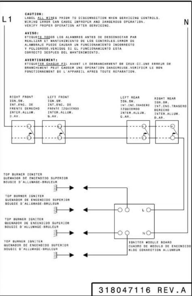 L1 CAUTION: LABEL ALL WIRES PRIOR TO DISCONNECTION WHEN SERVICING CONTROLS. WIRING ERROR CAN CAUSE IMPROPLR AND DANGEROUS OPERATION. VERIFY PROPER OPERATION AFTER SERVICING. AVISO: ETIQUETE TODOS LOS ALAMBRES ANTES DE DESCONECTAR PAR REALIZAR ET WANTENIMIENTO DE LOS CONTROLES:ERROR DE ALAMBRAJE PUEDE CAUSAR UN FUNCIONAMIENTO INCORRECTO Y PELIGROSO.VERIQUE SI EL FUNCIONAMIENTO ESTA CORRECTO DESPUES DEL MANTENIMIENTO. AVERTISSEMENT: ETIQUETER CHAQUE FIL AVANT LE DREBRANCHEMENT DE CEUX-CI.UNE ERREUR DE BRANCHEMENT PEUT CAUSER UNE OPERATION DANGEREUSE.VERIFIER LE BON FONCTIONNEMENT DE L'APPAREIL APRES TOUTE REPARATION. RIGHT FRONT IGN.SW. INT.ENC. DE FRENTE DERECHO INTER.ALLUM. D.AV. LEFT FRONT IGN.SW. INT.ENC. DE FRENTE IZQUIERDO INTER.ALLUM. G.AV. LEFT REAR IGN.SW. INT.ENC.TRASERO IZQUIERDO INTER.ALLUM. G.AR. RIGHT REAR IGN.SW. INT.ENC.TRASERO DERECHO INTER.ALLUM. D.AR. TOP BURNER IGNITER QUEMADOR DE ENCENDIDO SUPERIOR BOUGIE D'ALLUMAGE-BRULEUR TOP BURNER IGNITER QUEMADOR DE ENCENDIDO SUPERIOR BOUGIE D'ALLUMAGE-BRULEUR TOP BURNER IGNITER QUEMADOR DE ENCENDIDO SUPERIOR BOUGIE D'ALLUMAGE-BRULEUR TOP BURNER IGNITER QUEMADOR DE ENCENDIDO SUPERIOR BOUGIE D'ALLUMAGE-BRULEUR L N IGNITER MODULE BOARD CUADRO DE MODULE DE ENCENDIDO RLOC CONNECTION ALLUMBEUM 318047116 REV.A