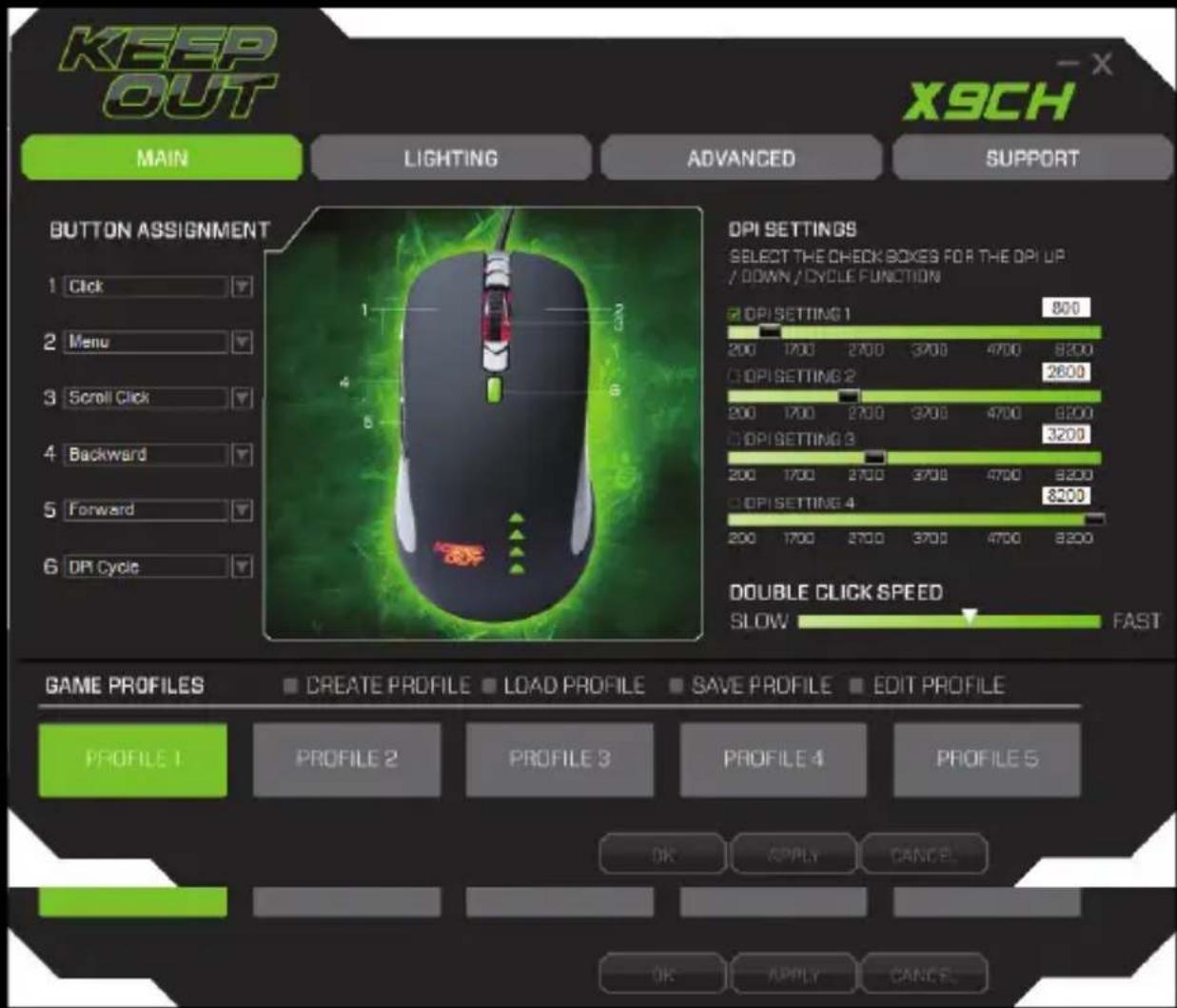 KEEP OUT X9CH MAIN LIGHTING ADVANCED SUPPORT BUTTON ASSIGNMENT 1 Click 2 Menu 3 Scroll Click 4 Backward 5 Forward 6 DPI Cycle DPI SETTINGS SELECT THE CHECK BOXES FOR THE DPI UP / DOWN / CYCLE FUNCTION DPI SETTING 1 800 200 1700 2700 3700 4700 8200 DPI SETTING 2 2600 200 1700 2700 3700 4700 8200 DPI SETTING 3 3200 200 1700 2700 3700 4700 8200 DPI SETTING 4 8200 200 1700 2700 3700 4700 8200 DOUBLE CLICK SPEED SLOW FAST GAME PROFILES CREATE PROFILE LOAD PROFILE SAVE PROFILE EDIT PROFILE PROFILE 1 PROFILE 2 PROFILE 3 PROFILE 4 PROFILE 5 OK APPLY CANCEL OK APPLY CANCEL
