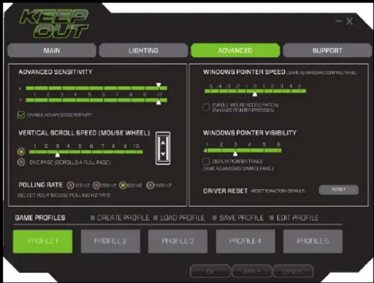 KEEP OUT MAIN LIGHTING ADVANCED SUPPORT ADVANCED SENSITIVITY 1 2 3 4 5 6 7 8 9 10 ENABLE ADVANCED SENSITIVITY VERTICAL SCROLL SPEED (MOUSE WHEEL) ONE PAGE (SCROLLS A FULL PAGE) POLLING RATE 125 Hz 250 Hz 500 Hz 1000 Hz SELECT YOUR MOUSE POLLING HZ RATE WINDOWS POINTER SPEED (SAME AS WINDOWS CONTROL PANEL) ENABLE MOUSE ACCELERATION/ ENHANCE POINTER PREDISON WINDOWS POINTER VISIBILITY 1 2 3 4 5 6 DISPLAY POINTER TRAILS (SAME AS WINDOWS CONTROL PANEL) DRIVER RESET (RESET TO FACTORY DEFAULT) RESET GAME PROFILES CREATE PROFILE LOAD PROFILE SAVE PROFILE EDIT PROFILE PROFILE 1 PROFILE 2 PROFILE 3 PROFILE 4 PROFILE 5 OK APPLY CANCEL