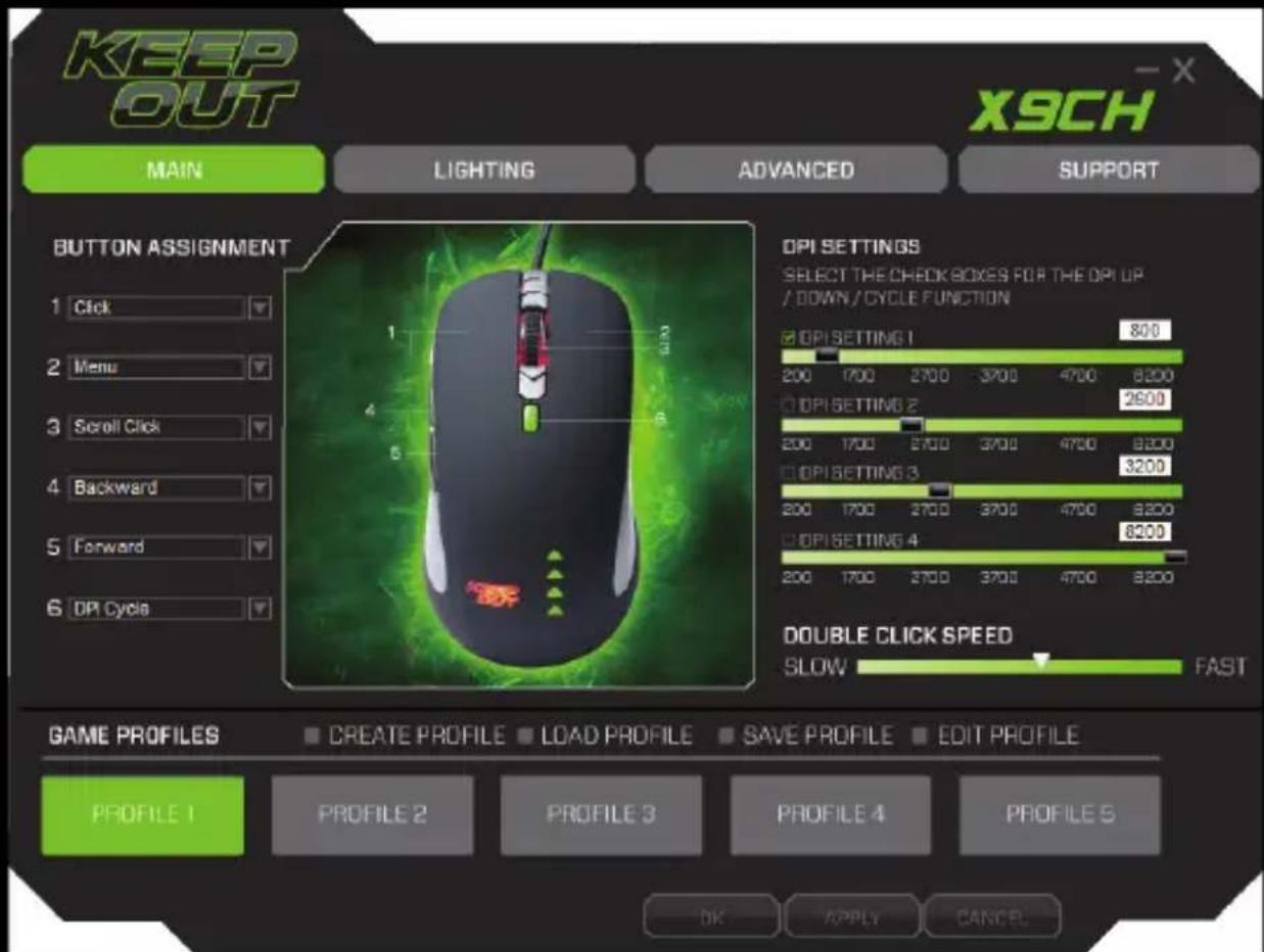 KEEP OUT MAIN LIGHTING ADVANCED SUPPORT X9CH BUTTON ASSIGNMENT 1 Click 2 Menu 3 Scroll Click 4 Backward 5 Forward 6 DPI Cycle DPI SETTINGS SELECT THE CHECK BOXES FOR THE DPI UP / DOWN/CYCLE FUNCTION ☑ DPI SETTING 1 800 200 1700 2700 3700 4700 8200 ☐ DPI SETTING 2 2600 200 1700 2700 3700 4700 8200 ☐ DPI SETTING 3 3200 200 1700 2700 3700 4700 8200 ☐ DPI SETTING 4 8200 200 1700 2700 3700 4700 8200 DOUBLE CLICK SPEED SLOW FAST GAME PROFILES CREATE PROFILE LOAD PROFILE SAVE PROFILE EDIT PROFILE PROFILE 1 PROFILE 2 PROFILE 3 PROFILE 4 PROFILE S OK APPLY CANCEL