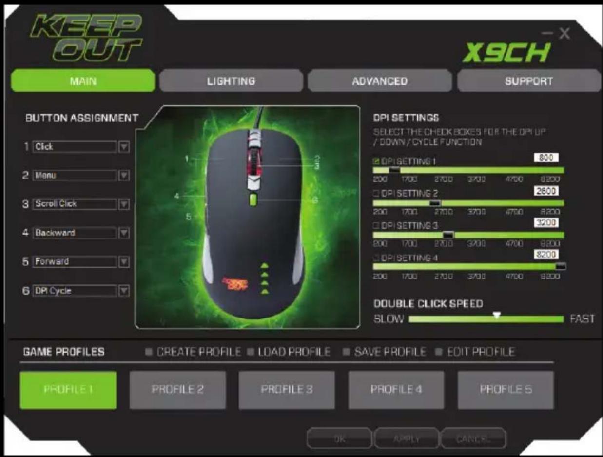 KEEP OUT MAIN LIGHTING ADVANCED SUPPORT X9CH BUTTON ASSIGNMENT 1 Click 2 Manu 3 Scroll Click 4 Backward 5 Forward 6 DPI Cycle DPI SETTINGS SELECT THE CHECK BOXES FOR THE DPI UP / DOWN/CYCLE FUNCTION DPI SETTING 1 800 200 1700 2700 3700 4700 8200 DPI SETTING 2 2600 200 1700 2700 3700 4700 8200 DPI SETTING 3 3200 200 1700 2700 3700 4700 8200 DPI SETTING 4 8200 200 1700 2700 3700 4700 9200 DOUBLE CLICK SPEED SLOW FAST GAME PROFILES CREATE PROFILE LOAD PROFILE SAVE PROFILE EDIT PROFILE PROFILE 1 PROFILE 2 PROFILE 3 PROFILE 4 PROFILE S OK APPLY CANCEL