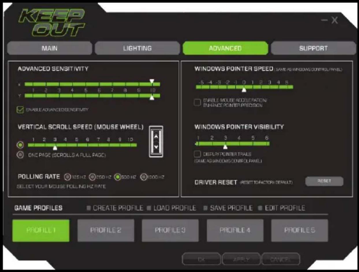 KEEP OUT MAIN LIGHTING ADVANCED SUPPORT ADVANCED SENSITIVITY 1 2 3 4 5 6 7 8 9 10 ENABLE ADVANCED SENSITIVITY VERTICAL SCROLL SPEED (MOUSE WHEEL) ONE PAGE (SCROLLS A FULL PAGE) POLLING RATE 125 Hz 250 Hz 500 Hz 1000 Hz SELECT YOUR MOUSE POLLING HZ RATE WINDOWS POINTER SPEED (SAME AS WINDOWING CONTROL PANEL) ENABLE MOUSE ACCELERATION/ ENHANCE POINTER PREDISON WINDOWS POINTER VISIBILITY 1 2 3 4 5 6 DEPLAY POINTER TRAILS (GAME AS WINDOWS CONTROL PANEL) DRIVER RESET (RESET TO FACTORY DEFAULT) RESET GAME PROFILES CREATE PROFILE LOAD PROFILE SAVE PROFILE EDIT PROFILE PROFILE 1 PROFILE 2 PROFILE 3 PROFILE 4 PROFILE 5 OK APPLY CANCEL
