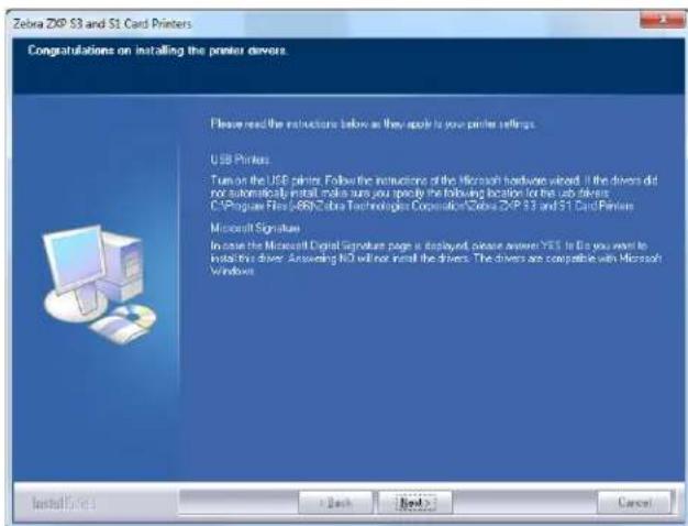 Zebra ZXP S3 and S1 Card Printers Congratulations on installing the printer drivers. Please read the instructions below as they apply to your printer settings. USB Printers: Turn on the USB printer. Follow the instructions of the Microsoft hardware video. If the drivers did not automatically install, make sure you specify the following location for the job driver: C:\Program Files\069\Zebra Technologies Corporation\ZXP S3 and S1 Card Printers Microsoft Signature In case the Microsoft Digital Signature page is displayed, please answer YES. If Do you want to install this driver. Answering NO will not install the drivers. The drivers are compatible with Microsoft Windows Install/Sales Back Next > Cancel