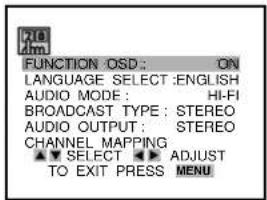 FUNCTION OSD: ON LANGUAGE SELECT :ENGLISH AUDIO MODE: HI-FI BROADCAST TYPE: STEREO AUDIO OUTPUT: STEREO CHANNEL MAPPING ▼ SELECT ▶ ADJUST TO EXIT PRESS MENU