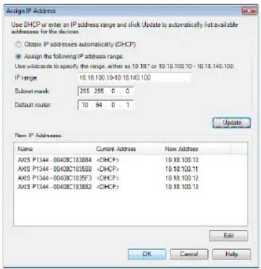 Assign IP Address Use DHCP or enter an IP address range and click Update to automatically list available addresses for the devices: Obtain IP addresses automatically (DHCP) Assign the following IP address range: Use wildcards to specify the range, either as 10.18.0 or 10.18.100.10 - 10.18.140.100. IP range: 10.18.100.10-10.18.140.100 Subset mask: 255 255 0 0 Default router: 10 94 0 1 Update New IP Addresses Name Current Address Now Address AXOS P1344 - 00408C183884 DHCP> 10.18.100.10 AXOS P1344 - 00408C183888 DHCP> 10.18.100.11 AXOS P1344 - 00408C1835F3 DHCP> 10.18.100.12 AXOS P1344 - 00408C183882 DHCP> 10.18.100.13 Edit OK Cancel Help