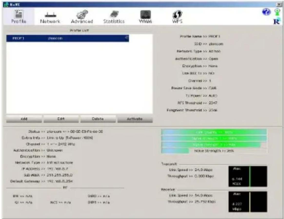 Profile List PROF 1 200008 Profile Name >> PROF 1 SDD >> zloncom Network Type >> Active Authentication >> Open Encryption >> None Line 882.1x >> NO Channel >> 1 Power Save Node >> CAM TX Power >> AUTO RTS Threshold >> 2247 Fragment Threshold >> 2246 Add Edit Delete Activate Status >> Storage >> 00-CC-CH-F6-de-30 Extra Info >> Link is Up (ToPower: 10000) Channel >> 1 ==> 2412 MHz Authentication >> Unknown Encryption >> None Network Type >> Infrastructure IP ADDRESS >> 192.168.25.7 SUB MASK >> 255.255.255.0 Default Gateway >> 192.168.25.25x RT RW >> n/a G1 >> n/a ACS >> n/a DWD >> n/a DWP >> n/a $19.00008 > 90% $14.00008 > 90% $12.00008 > 90% Noise Strength >> 25% Transmit Link Speed >> 24.0 Mbps Throughput >> 0.000 Mbps Max a.144 KOS Receive Link Speed >> 54.0 Mbps Throughput >> 25.752 Mbps Max a.227 Mbps