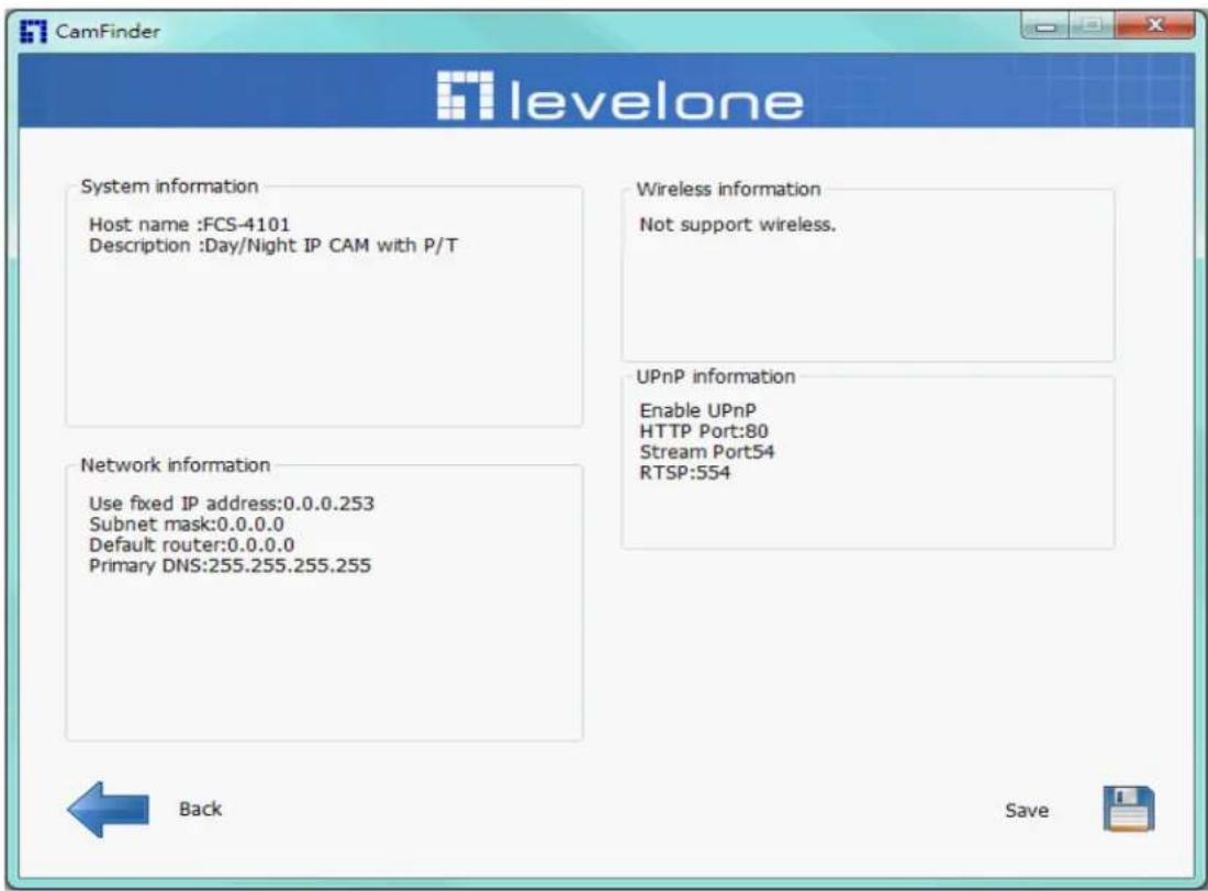 CamFinder levelone System information Host name :FCS-4101 Description :Day/Night IP CAM with P/T Network information Use fixed IP address:0.0.0.253 Subnet mask:0.0.0.0 Default router:0.0.0.0 Primary DNS:255.255.255.255 Wireless information Not support wireless. UPnP information Enable UPnP HTTP Port…