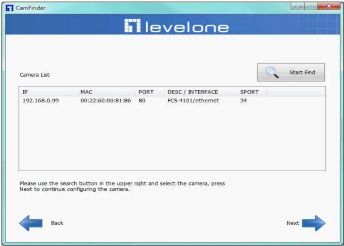 CamFinder levelone Camera List Start Find IP MAC PORT DESC / INTERFACE SPORT 192.168.0.99 00:22:60:00:81:B6 80 FCS-4101/ethernet 54 Please use the search button in the upper right and select the camera, press Next to continue configuring the camera. Back Next