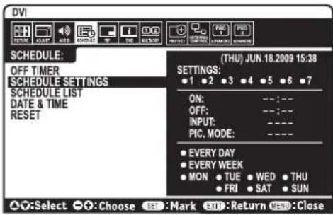 DVI SCHEDULE: OFF TIMER SCHEDULE SETTINGS SCHEDULE LIST DATE & TIME RESET (THU) JUN.18.2009 15:38 SETTINGS: ● 1 ● 2 ● 3 ● 4 ● 5 ● 6 ● 7 ON: -- : -- OFF: -- : -- INPUT: -- -- PIC. MODE: -- -- ● EVERY DAY ● EVERY WEEK ● MON ● TUE ● WED ● THU ● FRI ● SAT ● SUN ▲:Select ●:Choose SEE:Mark SEE:Return SEE:Close