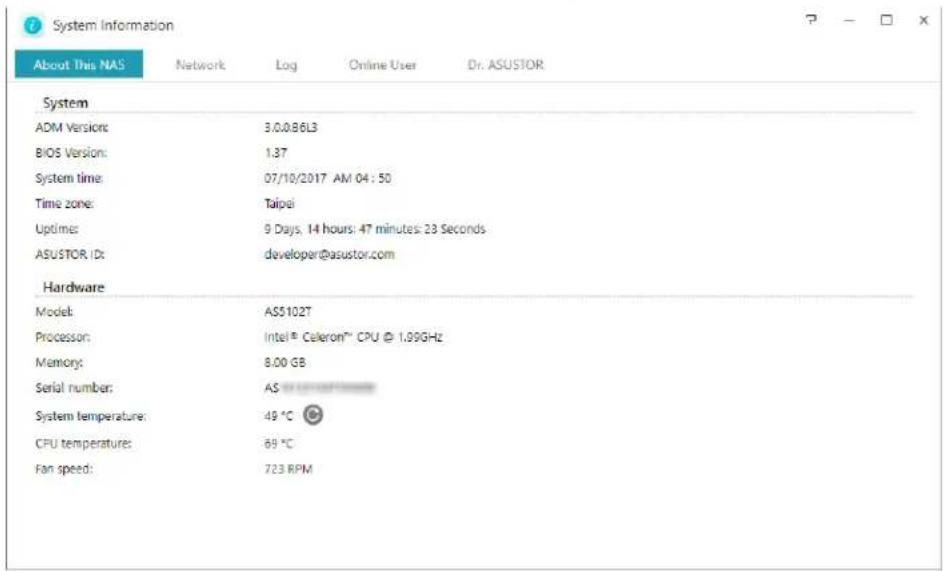 System Information About This NAS Network Log Online User Dr. ASUSTOR System ADM Version: 3.0.0.86L3 BIOS Version: 1.37 System time: 07/10/2017 AM 04:50 Time zone: Taipei Uptime: 9 Days, 14 hours: 47 minutes: 23 Seconds ASUSTOR ID: developer@asustor.com Hardware Model: AS5102T Processor: Intel® Celeron™ CPU @ 1.99GHz Memory: 8.00 GB Serial number: AS System temperature: 49 °C CPU temperatures: 69 °C Fan speed: 723 RPM