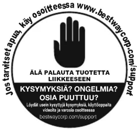 jostarvitset apuä, käy osoitteessa www.bestwaycorp.com/support ÄLÄ PALAUTA TUOTETTA LIIKKEESEN KYSYMYKSIÄ? ONGELMIA? OSIA PUUTTUU? Löydät usein kysyttyjä kysymyksiä, käyttöoppaita videoita ja varosia osoitteessa bestwaycorp.com/support