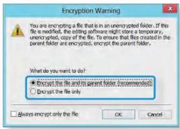 Encryption Warning You are encrypting a file that is in an unencrypted folder. If the file is modified, the editing software might store a temporary, unencrypted, copy of the file. To ensure that files created in the parent folder are encrypted, encrypt the parent folder. What do you want to do? ● Encrypt the file and its parent folder (recommended) ○ Encrypt the file only □ Always encrypt only the file OK Cancel