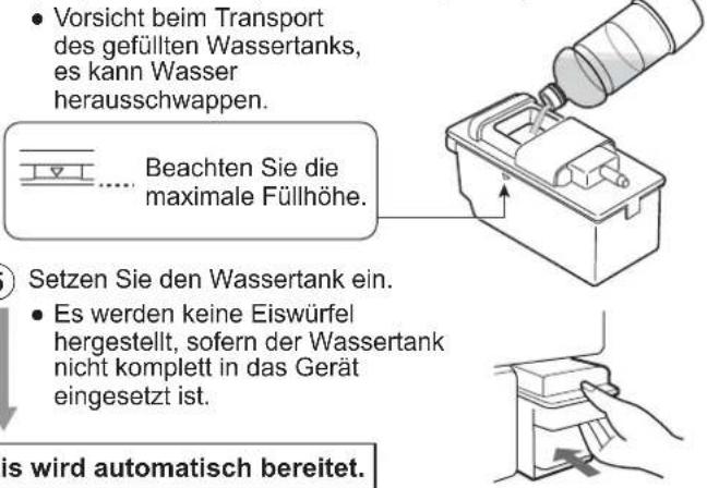• Vorsicht beim Transport des gefüllten Wassertanks, es kann Wasser herausschwappen. Beachten Sie die maximale Füllhöhe. Setzen Sie den Wassertank ein. • Es werden keine Eiswürfel hergestellt, sofern der Wassertank nicht komplett in das Gerät eingesetzt ist. is wird automatisch bereitet.