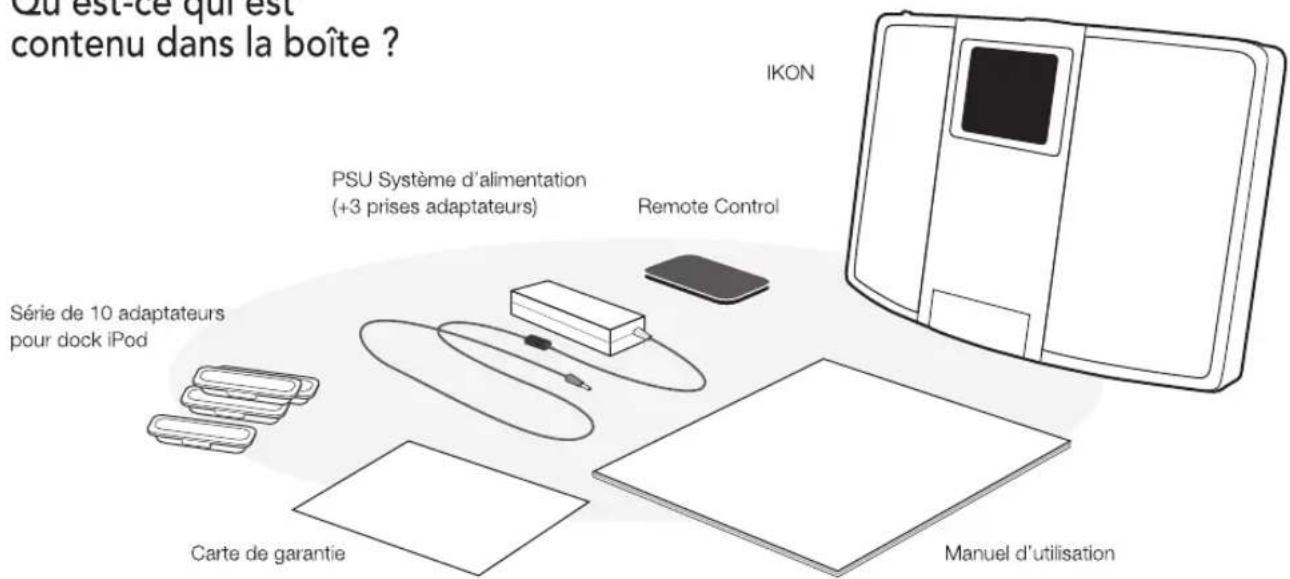 Qu'est-ce qui est contenu dans la boîte ? IKON PSU Système d'alimentation (+3 prises adaptateurs) Remote Control Série de 10 adaptateurs pour dock iPod Carte de garantie Manuel d'utilisation