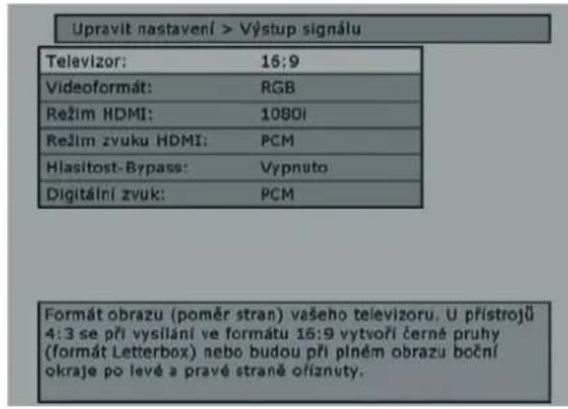 Upravit nastavení > Výstup signálu Televizor: 16:9 Videoformát: RGB Režim HDMI: 10801 Režim zvuku HDMI: PCM Hlasitost-Bypass: Vypnuto Digitální zvuk: PCM Formát obrazu (poměr stran) vašeho televizoru. U přístrojů 4:3 se při vysilání ve formátu 16:9 vytvoří černé pruhy (formát Letterbox) nebo budou při plném obrazu boční okraje po levé a pravé straně ofíznuty.