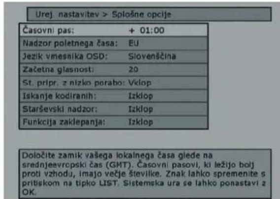 Urej. nastavitev > Splošne opcije Časovni pas: + 01:00 Nadzor poletnega časa: EU Jezik vmesnika OSD: Slovenščina Začetna glasnost: 20 St. pripr. z nizko porabo: Vklop Iskanje kodiranih: Izklop Starševski nadzor: Izklop Funkcija zaklepanja: Izklop Določite zamik vašega lokalnega časa glede na srednjeevropski čas (GMT). Časovni pasovi, ki ležijo bolj proti vzhodu, imajo večje številke. Znak lahko spremenite s pritiskom na tipko LIST. Sistemska ura se lahko ponastavi z OK.