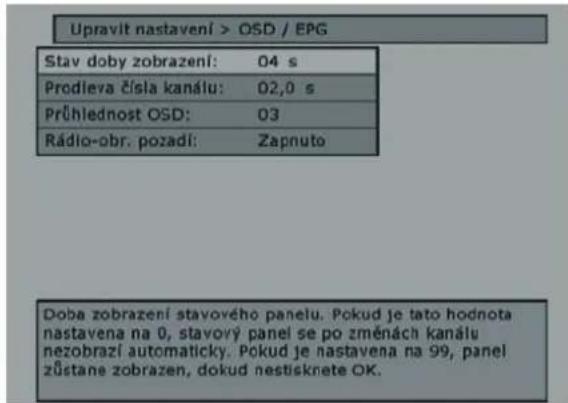 Upravit nastavení > OSD / EPG Stav doby zobrazení: 04 s Prodleva čísla kanálu: 02,0 s Průhlednost OSD: 03 Rádio-obr. pozadí: Zapnuto Doba zobrazení stavového panelu. Pokud je tato hodnota nastavena na 0, stavový panel se po změnách kanálu nezobrazí automaticky. Pokud je nastavena na 99, panel zůstane zobrazen, dokud nestisknete OK.