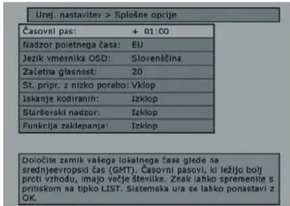 Urej. nastaviter > Splošne opcije Časovni pas: + 01:00 Nadzor poletnega časa: EU Jezik vmesnika OSD: Sloveničina Začetna glasnost: 20 St. pripr. z nizko porabo: Vklop Iskanje kodiranih: Izklop Starševski nadzor: Izklop Funkcija zaklepanja: Izklop Določite zamik vašega lokalnega čase glede na srednjeevropski čas (GMT). Časovni pasovi, ki ležijo bolj proti vzhodu, imajo večje številke. Znak lahko spremenite s pritiskom na tipko LIST. Sistemska ura se lahko ponastavi z OK.