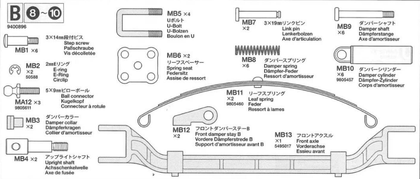 B 8~10 9400896 MB1 ×6 3×14mm段付ビス Step screw Paßschraube Vis décolletée MB2 ×2 50588 2mmEリング E-ring E-Ring Circlip MA12 ×3 9805611 5×9mmピローボール Ball connector Kugelkopf Connecteur à rotule MB3 ×2 ダンバーカラー Damper collar Dämpferkragen Collier d'amortisseur MB4 ×2 アップライトシャフト Upright shaft Achsschenkelwelle Axe de fusée MB5 ×4 Uボルト U-Bolt U-Bolzen Boulon en U MB6 ×2 リーフスペーサー Spring seat Federsitz Assise de ressort MB7 ×2 3×19mmリンクピン Link pin Lenkerbolzen Axe d'articulation MB8 ×6 ダンバースプリング Damper spring Dämpfer-Feder Ressort d'amortisseur MB11 ×2 9805460 リーフスプリング Leaf spring Feder Ressort à lames MB12 ×2 フロントダンバーステーB Front damper stay B Vordere Dämpferstrede B Support d'amortisseur avant B MB13 ×1 5495017 フロントアクスル Front axle Vorderachse Essieu avant