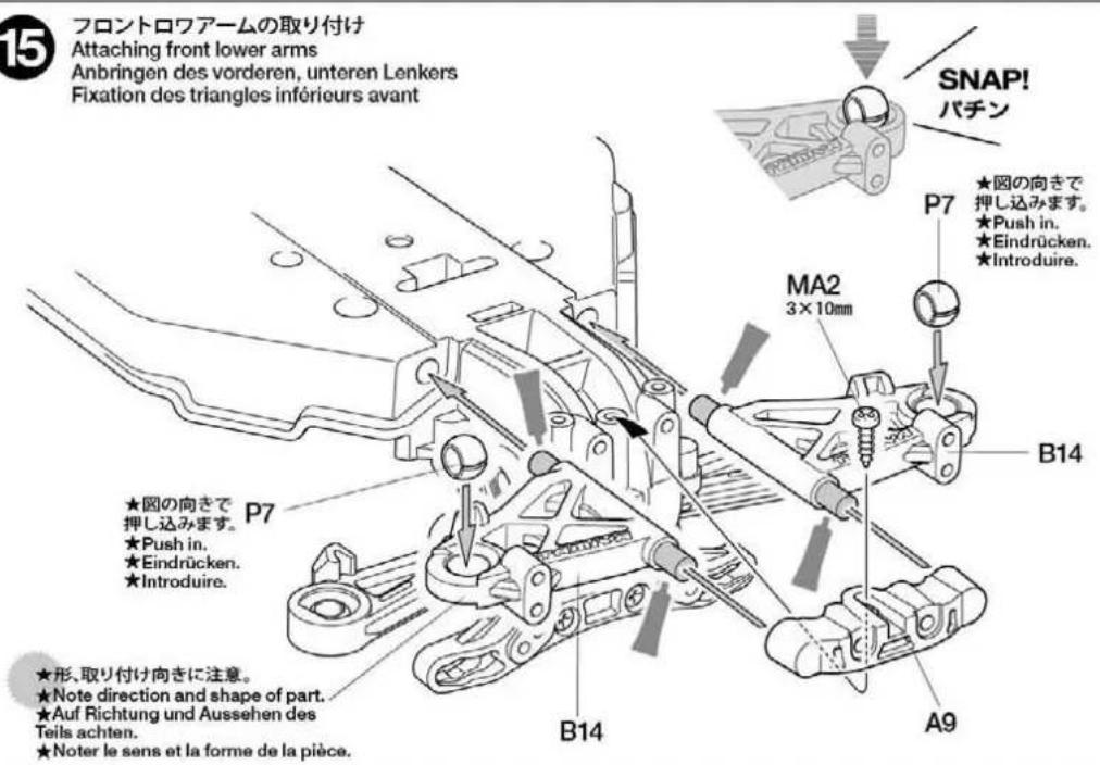 フロントロワアームの取り付け Attaching front lower arms Anbringen des vorderen, unteren Lenkers Fixation des triangles inférieurs avant SNAP! パチン P7 ★図の向きで 押し込みます。 ★Push in. ★Eindrücken. ★Introduire. MA2 3×10mm B14 ★図の向きで 押し込みます。 ★Push in. ★Eindrücken. ★Introduire. ★形、取り付け向きに注意。 ★Note direction and shape of part. ★Auf Richtung und Aussehen des Teils achten. ★Noter le sens et la forme de la pièce.