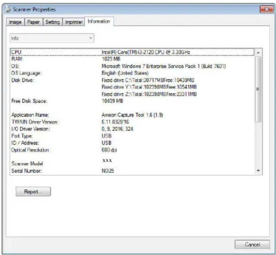 Scanner Properties Image Paper Setting Imprinter Information Info CPU: Intel(R) Core(TM)13-2120 CPU @ 3.30GHz RAM: 1023 MB OS: Microsoft Windows 7 Enterprise Service Pack 1 (Build 7601) OS Language: English (United States) Disk Drive: Fixed drive C:\Total:30717MBFree:10439MB Fixed drive Y:\Total:102398MBFree:10541MB Fixed drive Z:\Total:102398MBFree:23311MB Free Disk Space: 10439 MB Application Name: Avision Capture Tool 1.6 (1.9) TWAIN Driver Version: 6.11.0329/16 I/O Driver Version: 0, 9, 2016, 324 Port Type: USB ID / Address: USB Optical Resolution: 600 dpi Scanner Model: XXX Serial Number: NO25 Report... Cancel