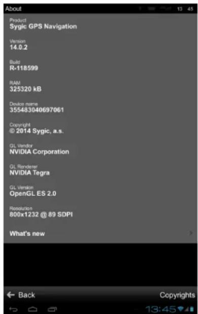 About Product Sygic GPS Navigation Version 14.0.2 Build R-118599 RAM 325320 kB Device name 355483040697061 Copyright @ 2014 Sygic, a.s. GL Vendor NVIDIA Corporation GL Renderer NVIDIA Tegra GL Version OpenGL ES 2.0 Resolution 800x1232 @ 89 SDPI What's new Back Copyrights 13:45