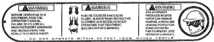 WARNING BEFORE OPERATING THIS EQUIPMENT, READ THE OPERATOR'S MANUAL. FAILURE TO FOLLOW ALL MANUFACTURER'S WARNINGS AND INSTRUCTIONS CAN RESULT IN SERIOUS INJURY. WARNING HURLED OBJECTS CAN CAUSE INJURY. ALWAYS WEAR PROTECTIVE CLOTHING AND GOGGLES WHEN OPERATING THIS EQUIPMENT. (SEE OPERATOR'S MANUAL). WARNING THIS EQUIPMENT PRODUCES SOUNDS WHICH CAN DAMAGE HEARING. ALWAYS USE HEARING PROTECTION WHEN OPERATING THIS EQUIPMENT. (SEE OPERATORS MANUAL). - CO NOT OPERATE WITHIN 50 FEET FROM OTHER PEOPLE.