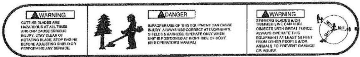 WARNING CUTTING BLADES ARE HAZARIOUS AT ALL TIMES AND CAN CAUSE SERIOUS INJURY. STAY CLEAN OF ROTATING BLADE, STOP ENGINE BEFORE ADJUSTING SHIELD OR PERFORMING ANY SERVICE. DANGER IMPROPER USE OF THIS EQUIPMENT CAN CAUSE INJURY. ALWAYS USE CORRECT ATTACHMENTS, SHIELDS & HARNESS. OPERATE ONLY WHEN UNIT IS POSITIONED AT RIGHT SIDE OF BODY. (SEE OPERATOR'S MANUAL) WARNING SPINNING BLADES AND TRIMMEN LINE CAN HEIRL OBJECTS WITH GREAT FORCE ALWAYS OPERATE THIS EQUIPMENT AT LEAST 50 FEET FROM OTHER PEOPLE AND ANIMALS TO PREVENT DAMAGE OR INJURY.