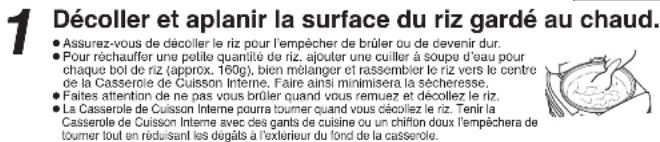 1 Décoller et aplanir la surface du riz gardé au chaud. • Assurez-vous de décoller le riz pour l'empêcher de brûler ou de devenir dur. • Pour rechauffer une petite quantité de riz, ajouter une cuiller à soupe d'eau pour chaque boi de riz (approx. 160g), bien mélanger et rassembler le riz vers le centre de la Casserole de Cuisson Interne. Faire ainsi minimisera la sécheresse. • Faites attention de ne pas vous brûler quand vous remuez et décollez le riz. • La Casserole de Cuisson Interne pourra tourner quand vous décollez le riz. Tenir la Casserole de Cuisson Interne avec des gants de cuisine ou un chiffon doux l'empêchera de tourner tout en réduisant les dégats à l'extérieur du fond de la casserole.