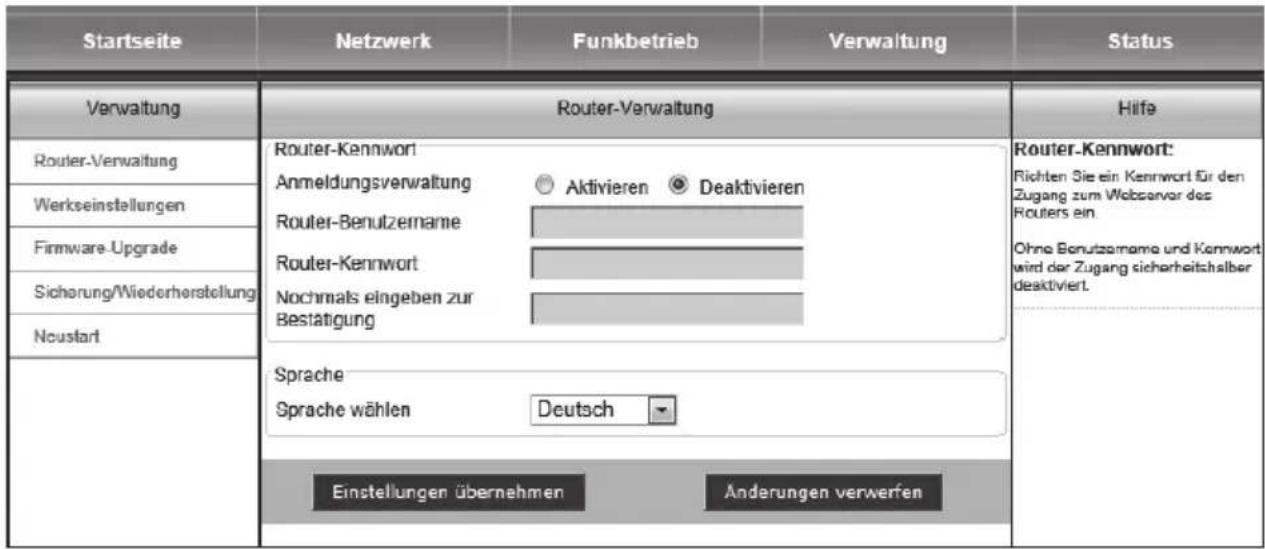 Startseite Netzwerk Funkbetrieb Verwaltung Status Verwaltung Router-Verwaltung Router-Kennwort Anmeldungsverwaltung ○ Aktivieren ● Deaktivieren Router-Benutzername Router-Kennwort Nochmals eingeben zur Bestätigung Router-Kennwort Router-Benutzername und Kennwort Wird der Zugang sicherheitshalber deaktiviert. Router-Kennwort: Richten Sie ein Kennwort für den Zugang zum Webserver des Routers ein Ohne Benutznahme und Kennwort wird der Zugang sicherheitshalber deaktiviert. Neustart Sprache Sprache wählen Deutsch Einstellungen übernehmen Anderungen verwerfen Hilfe