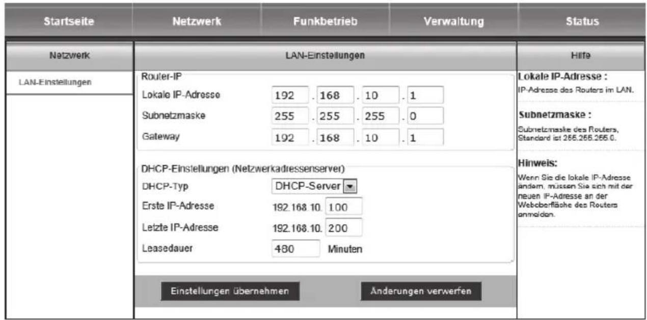 Startseite Netzwerk Funkbetrieb Verwaltung Status Netzwerk LAN-Einstellungen LAN-Einstellungen Router-IP Lokale IP-Adresse 192 . 168 . 10 . 1 Subnetzmaske 255 . 255 . 255 . 0 Gateway 192 . 168 . 10 . 1 DHCP-Einstellungen (Netzwerkadressenserver) DHCP-Typ DHCP-Server Erste IP-Adresse 192.168.10. 1.00 Letzte IP-Adresse 192.168.10. 200 Leasedauer 480 Minuten Einstellungen übernehmen Änderungen verwerfen Lokale IP-Adresse : IP-Adresse des Routers im LAN. Subnetzmaske : Subnetzmaske des Routers, Standard ist 266.266.266.0. Hinweis: Wenn Sie die lokale IP-Adresse andem, müssen Sie sich mit der neuen IP-Adresse an der Webberfläche des Routers anmelden.