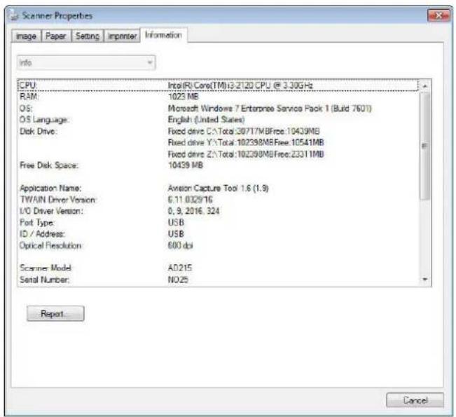 Scanner Properties Image Paper Setting Impenter Information Info CPU: Intel(R) Core(TM)13.2120 CPU @ 3.30GHz RAM: 1023 MB OS: Microsoft Windows 7 Enterprise Service Pack 1 (Build 7601) OS Language: English (United States) Disk Drive: Fixed drive C:\Total:20717MBFree:10439MB Fixed drive Y:\Total:102398MBFree:10541MB Fixed drive Z:\Total:102398MBFree:23311MB Free Disk Space: 10439 MB Application Name: Axision Capture Tool 1.6 (1.9) TWAIN Driver Version: 6.11.0329/16 I/O Driver Version: 0, 9, 2016, 324 Port Type: USB ID / Address: USB Optical Resolution: 600 dbi Scanner Model: A0.215 Serial Number: NO.25 Report Cancel