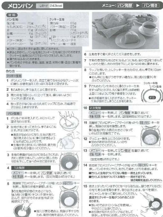 メロンパン 14時6分 243kcal メニュー: パン発酵 ▶ パン焼き 材料 パン生地 強力粉…… 70g 牛乳約30℃…… 25m(大さひ) 卵…… 18g (小大さひ) 砂糖…… 6g (小小さひ) 蜜…… 1g (小小さひ) バター(無油)…… 15g ドライイスト…… 1g (小さひ) クッキー生地 薄力粉…… 85g バター(無油)…… 25g 砂糖…… 70g パター(無油)…… 15g Aにニッセンス・少々 グラニー桶… 適置 作り方 クッキー生地 1 ポツルにバターを入れ、混立て強でなめらかなクーム状に繰り、砂糖を加えて白っぽくなるまで混ぜます。 2 1にAを少しずつ加えてよく混ぜます。 3 薡力粉を3回くらいに分けて加え、縦らないようにリックルと混ぜます。 4 粉ぼさがなくたら丸めてラップにむみ、冷蔵用20分以上休ませます。 パン生地 1 ポツルに材料を入れて、木じゃくして混ぜ合わせます。 2 生地がまとまってきたら、手でよくこねます。目安は約7分です。 ●表面がなめらになり、生地が強めて、指が異なるくらいに単くのばせるようになればこね上がりです。 ●生地がまとまりにくい場合は、強力粉(分量外)を少量かってください。 3 生地の表面がなめらになるようにあか、合わじ、目安つまんでつくりと閉じ、合わせ日を下にしてなべの中央に踏きます。 4 1次発酵 メニューキーを押してパン発酵を選び、続いて(散重洗濯)キーを押します。(設定時間は55分です。) 5 発酵終了のメロディー(ブザー)が図ったら混雑と図りキーを押し、発酵の状態を破除します。 3の生地が約2倍の大きさになり、強力粉(分量外)をつった指を差し込んで、指穴がそのまま残れば1次発酵完了です。 ●指穴が尻る場合は、発酵が不十分なため、発酵時節を追加してください。 クッキー生地 薄力粉…… 85g バター(無油)…… 25g 砂糖…… 70g パター(無油)…… 15g (大さひ) Aにニッセンス・少々 グラニー桶… 適置 6 生地を手で軽く押さえてガス波をします。 7 生地の麦当がならぶかになるように丸め、合わせ日をつまんでしゅかりと隣り、合わせ日を下にしてなくの中央に置きます。 8 ラップを扱いた上にクッキー生地をのせ、めん棒で別13cm(にぼきます) ●めん棒に生地がつきやすい場合は、薄力粉(分量外)をふってください。 9 7のでめたパン生地の上に8のクッキー生地をすばぶのがぶき、丸く盛えます。(右固巻器)上面につまようで格子模様をつげます。 ●終子模様を深く入れすぎると、クッキー生地が割れてしまうことがあります。 10 2次発酵 メニューキーを押してパン発酵を着び、経いて(散重洗濯)キーを押します。(設定時間は35分です。) 11 発酵終でのメロディー(ブザー)が図ったら混雑と図りキーを押し、発酵の状態を確認します。 9の生地が約1.5倍の大きさになっていけば2次発酵完了です。 12 クッカー物を上にひらかけます。 ●目安がお好みの方は、しっかり応りかけてください。 13 メニューキーを押してパン根きを着び、経いて(散重洗濯)キーを押します。(設定時間は55分です。) 14 嫣き終了のメロディー(ブザー)が図ったら混雑と図りキーを押し、パンの中央にやしくをさして清き上がりを推進します。 ■竹くしに生地がつくらない場合…積き上がっています。 ■竹くしに生地がついてくる場合…積き不足です。 焼き期間を追加してください。 15 嫣き上がったパンはすくになべから取り出し、開つきアミなどにのせてもら前を取ります。取り出すときは、なべを領け、木じゃくしを装って取り出してください。 裏返すとクッキー生地がつふれることがあります。 ●熱いので必ずミトンなどを使用しやけどご注意ください。 ●あら熱が取られたラップなどをして保存しお早めにお知しがりください。
