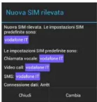 Nuova SIM rilevata Nuova SIM rilevata. Le impostazioni SIM predefinite sono: vodafone IT Le impostazioni SIM predefinite sono: Chiamata vocale: vodafone IT Video call: vodafone IT SMS: vodafone IT Connessione dati: Arrêt Chiudi Cambia