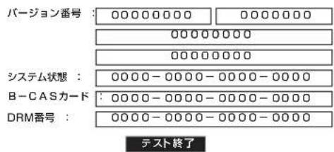 バージョン番号 : 00000000 0000000 00000000 00000000 システム状態 : 0000 - 0000 - 0000 - 0000 B - CASカード : 0000 - 0000 - 0000 - 0000 DRM番号 : 0000 - 0000 - 0000 - 0000 テスト終了