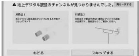 ▲ 地上デジタル放送のチャンネルが見つかりませんでした。再サーチする 対処法1 地上デジタル放送用アンテナにゆるみや外れがないですか？ 対処法2 対処法1で解決できない場合は、アンテナの調整が必要です。販売店にご相談ください。 もどる スキップする