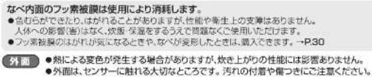 なべ内面のフッ素被膜は使用により消耗します。 ● 舍むらができたり、はがれることがありますが、性能や衛生上の支簿はありません。 人体への影響(害)はなく、放散・保温をするうえで問題なくを使用いただきます。 ● フッ素被膜はがれが気になるときや、なべが変形したときは、購入できます。→P.30 外面 ● 熱による変色が発生する場合がありますが、炊き上がりの性能には影響ありません。 ● 外面は、センサーに触れると大切なところです。汚れの付着や傷つきにご注意ください。