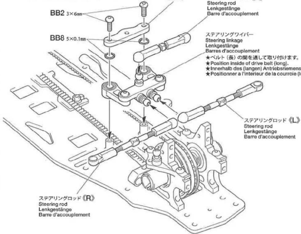 Steering rod Lenkgestänge Barre d'accouplement BB2 3×6mm BB8 5×0.1mm ステアリングワイバー Steering linkage Lenkgestänge Barres d'accouplement ★ベルト(長)の間を通して取り付けます。 ★Position inside of drive belt (long). ★Innerhalb des (langen) Antriebsriemens ★Positionner a l'interieur de la courroie (long) ステアリングロッド《L》 Steering rod Lenkgestänge Barre d'accouplement ステアリングロッド《R》 Steering rod Lenkgestänge Barre d'accouplement