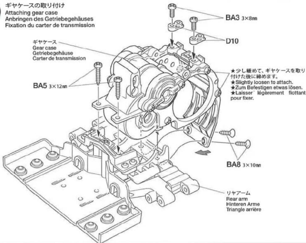 ギヤケースの取り付け Attaching gear case Anbringen des Getriebegehäuses Fixation du carter de transmission ギヤケース Gear case Getriebegehäuse Carter de transmission BA3 3×8mm D10 ★少し緩めて、ギヤケースを取り 付けた後に締めます。 ★Slightly loosen to attach. ★Zum Befestigen etwas lösen. ★Laisser légèrement flottant pour fixer. BA5 3×12mm BA8 3×10mm リヤアーム Rear arm Hinteren Arme Triangle arrière