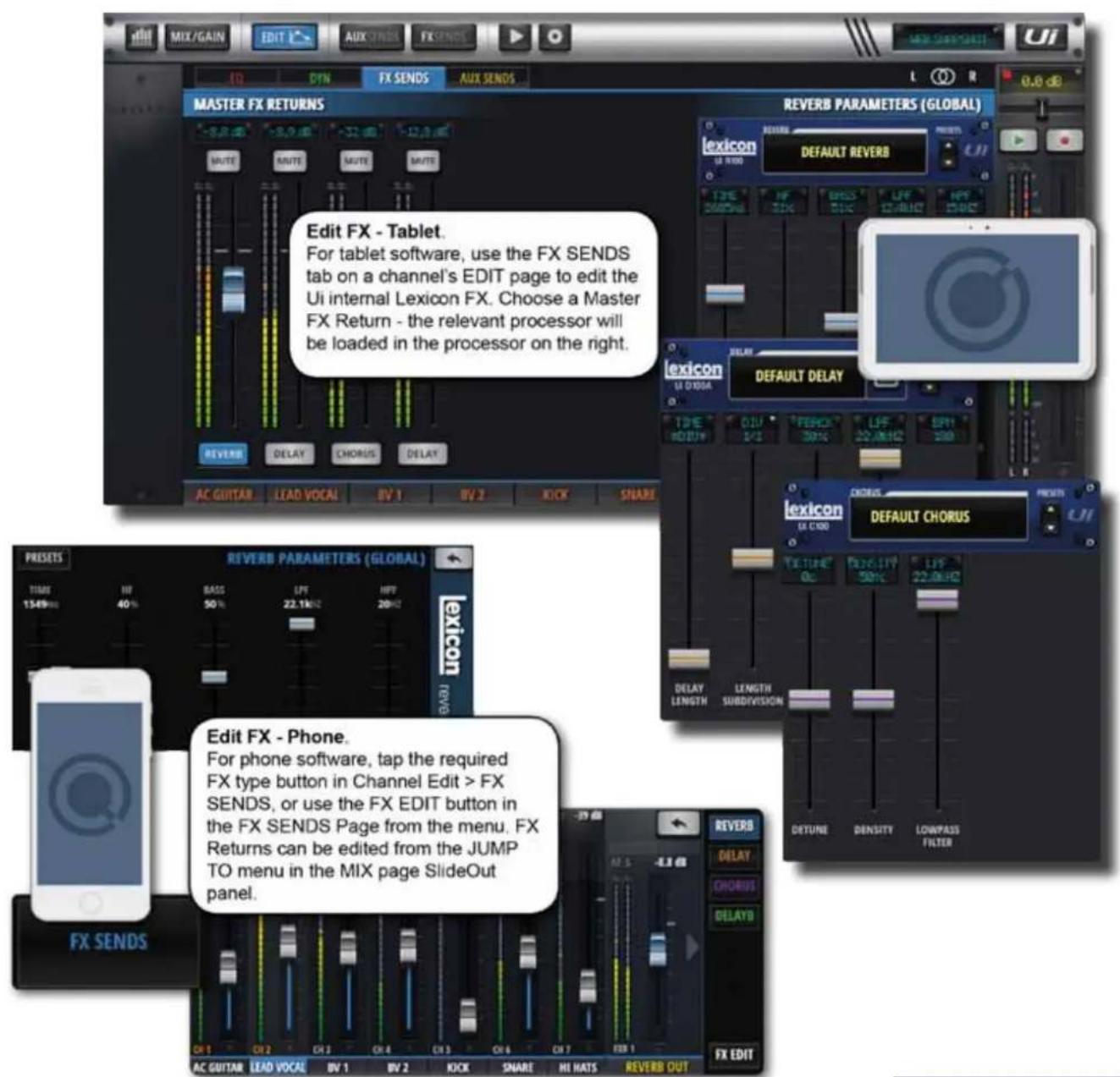 MIX/GAIN EDIT AUX CINDS FX SENS Master FX RETURNS REVERB PARAMETERS (GLOBAL) lexicon DEFAULT REVERB Edit FX - Tablet. For tablet software, use the FX SENDS tab on a channel's EDIT page to edit the Ui internal Lexicon FX. Choose a Master FX Return - the relevant processor will be loaded in the processor on the right. REFR DELAY CHORUS DELAY AC GUITAR LEAD VOCAL BV 1 BV 2 KICK SHARE default DELAY TIME 0:15 2:15 FERENCE 30% LFF 22.0kHz SPR1 100 default CHORUS LEXICON DEFAULT TRANS PRISSETS REVERB PARAMETERS (GLOBAL) lexicon REFR ITEMS 15.49Hz 40% BASS 50% LFF 22.1kHz HFF 20kHz TEXTURE 0c DETAIL LENGTH SUBDIVISION FX SENDS Edit FX - Phone. For phone software, tap the required FX type button in Channel Edit > FX SENDS, or use the FX EDIT button in the FX SENDS Page from the menu. FX Returns can be edited from the JUMP TO menu in the MIX page SlideOut panel. REVERB DELAY CHORUS DELAYB FX EDIT
